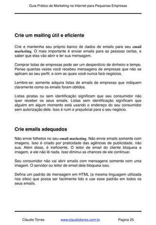 !       Guia Prático de Marketing na Internet para Pequenas Empresas




Crie um mailing útil e eﬁciente

Crie e mantenha seu próprio banco de dados de emails para seu email
marketing. O mais importante é enviar emails para as pessoas certas, e
saber que elas vão abrir e ler sua mensagem.

Comprar listas de empresas pode ser um desperdício de dinheiro e tempo.
Pense quantas vezes você recebeu mensagens de empresas que não se
aplicam ao seu perﬁl, e com as quais você nunca fará negócios.

Lembre-se: somente adquira listas de emails de empresas que indiquem
claramente como os emails foram obtidos.

Listas piratas ou sem identiﬁcação signiﬁcam que seu consumidor não
quer receber os seus emails. Listas sem identiﬁcação signiﬁcam que
alguém em algum momento está usando o endereço do seu consumidor
sem autorização dele. Isso é ruim e prejudicial para o seu negócio.




Crie emails adequados
Não envie folhetos no seu email marketing. Não envie emails somente com
imagens. Isso é criado por praticidade das agências de publicidade, não
sua. Além disso, é ineﬁciente. O leitor de email do cliente bloqueia a
imagem, e ele não lê nada. Isso diminui as chances de ele continuar.

Seu consumidor não vai abrir emails com mensagens somente com uma
imagem. O servidor ou leitor de email dele bloqueia isso.

Deﬁna um padrão de mensagem em HTML (a mesma linguagem utilizada
nos sites) que possa ser facilmente lido e use esse padrão em todos os
seus emails.




    Cláudio Torres         www.claudiotorres.com.br           Pagina 25
 