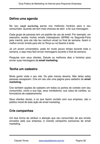 !       Guia Prático de Marketing na Internet para Pequenas Empresas




Deﬁna uma agenda

No seu email marketing pense nos melhores horários para o seu
consumidor. Quando ele tem mais chances de abrir e ler sua mensagem.

Cada grupo de pessoas tem um padrão de uso de email. Por exemplo, um
executivo recebe muitos emails indesejáveis (SPAM) na Segunda-Feira
pela manhã, pois ele não leu nenhum email no ﬁnal de semana. Assim é
melhor enviar emails para ele na Terça ou na Quarta à tarde.

Já um jovem universitário, pode ter muito pouco tempo durante toda a
semana, e seja mais fácil enviar mensagens durante o ﬁnal de semana.

Pesquise com seus clientes. Estude os melhores dias e horários para
enviar suas mensagens de email marketing.


Tenha um cadastro

Muita gente visita o seu site. Ou pelo menos deveria. Não deixe estas
pessoas escaparem. Crie em seu site uma página para cadastro de email
marketing.

Crie também opções de cadastro em todos os pontos de contato com seu
consumidor, como a sua loja, seus vendedores, sua caixa de cartões, ou
formulários de cadastramento.

Seus clientes atuais, e os que fazem contato com sua empresa, são o
público inicial de toda ação de email marketing.


Crie campanhas

Um boa forma de retribuir a atenção que seu consumidor dá aos emails
enviados pela sua empresa, é criando campanha exclusivas de email
marketing.




    Cláudio Torres         www.claudiotorres.com.br           Pagina 26
 