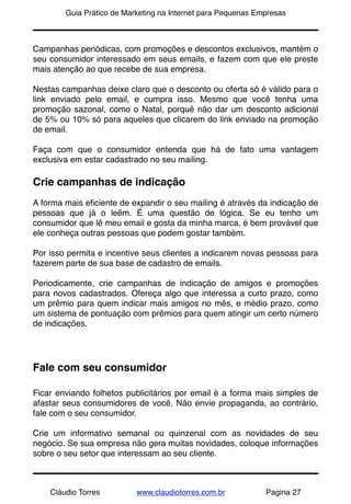 !       Guia Prático de Marketing na Internet para Pequenas Empresas



Campanhas periódicas, com promoções e descontos exclusivos, mantém o
seu consumidor interessado em seus emails, e fazem com que ele preste
mais atenção ao que recebe de sua empresa.

Nestas campanhas deixe claro que o desconto ou oferta só é válido para o
link enviado pelo email, e cumpra isso. Mesmo que você tenha uma
promoção sazonal, como o Natal, porquê não dar um desconto adicional
de 5% ou 10% só para aqueles que clicarem do link enviado na promoção
de email.

Faça com que o consumidor entenda que há de fato uma vantagem
exclusiva em estar cadastrado no seu mailing.

Crie campanhas de indicação
A forma mais eﬁciente de expandir o seu mailing é através da indicação de
pessoas que já o leêm. É uma questão de lógica. Se eu tenho um
consumidor que lê meu email e gosta da minha marca, é bem provável que
ele conheça outras pessoas que podem gostar também.

Por isso permita e incentive seus clientes a indicarem novas pessoas para
fazerem parte de sua base de cadastro de emails.

Periodicamente, crie campanhas de indicação de amigos e promoções
para novos cadastrados. Ofereça algo que interessa a curto prazo, como
um prêmio para quem indicar mais amigos no mês, e médio prazo, como
um sistema de pontuação com prêmios para quem atingir um certo número
de indicações.




Fale com seu consumidor

Ficar enviando folhetos publicitários por email é a forma mais simples de
afastar seus consumidores de você. Não envie propaganda, ao contrário,
fale com o seu consumidor.

Crie um informativo semanal ou quinzenal com as novidades de seu
negócio. Se sua empresa não gera muitas novidades, coloque informações
sobre o seu setor que interessam ao seu cliente.



    Cláudio Torres         www.claudiotorres.com.br           Pagina 27
 