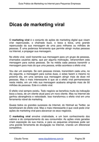 !       Guia Prático de Marketing na Internet para Pequenas Empresas




Dicas de marketing viral


O marketing viral é o conjunto de ações de marketing digital que visam
criar repercussão, o chamado buzz, o boca a boca, uma grande
repercussão da sua mensagem de uma para milhares ou milhões de
pessoas. É uma poderosa ferramenta que permite atingir muitas pessoas
na Internet, e propagar sua mensagem.

No efeito viral, você transmite sua mensagem para um grupo de pessoas,
chamados usuários alpha, que por alguma motivação, retransmitem esta
mensagem para outras pessoas. Se na média cada pessoa transmitir a
mensagem para mais do que uma pessoa, então acontece o efeito viral.

Vou dar um exemplo. Se cem pessoas iniciais, transmitem cada uma, no
dia seguinte, a mensagem para outras duas, e estas fazem o mesmo no
próximo dia, em uma semana sua mensagem atingir mais de doze mil
pessoas. Mas o mais interessante é que se o efeito viral permanecesse
nesta média, em um mês sua mensagem acabaria atingindo mais de 50
milhões de pessoas. Este é o efeito viral.

O efeito viral sempre existiu. Todo negócio se beneﬁcia muito da indicação
boca a boca, de um cliente atual para um novo cliente. Mas na Internet ele
ganhou abrangência e velocidade. Isso transformou o efeito viral em uma
ferramenta viável de marketing.

Quase todos os grandes sucessos da Internet, do Hotmail ao Twitter, se
beneﬁciaram do efeito viral. Mas o mais interessante é que você pode criar
ações de marketing viral para alavancar os seus negócios.

O marketing viral envolve criatividade, e um bom conhecimento dos
valores e do comportamento do seu consumidor. As ações virais geradas
criam exposição da sua marca, e para as pequenas empresas pode ser
uma grande ferramenta de divulgação na Internet, criando um diferencial
competitivo.



    Cláudio Torres         www.claudiotorres.com.br           Pagina 29
 
