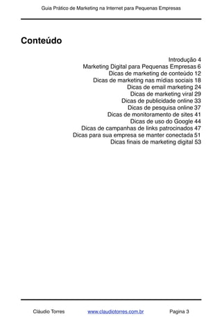 !      Guia Prático de Marketing na Internet para Pequenas Empresas




Conteúdo

                                                          Introdução 4
                         Marketing Digital para Pequenas Empresas 6
                                  Dicas de marketing de conteúdo 12
                            Dicas de marketing nas mídias sociais 18
                                          Dicas de email marketing 24
                                            Dicas de marketing viral 29
                                        Dicas de publicidade online 33
                                           Dicas de pesquisa online 37
                                  Dicas de monitoramento de sites 41
                                            Dicas de uso do Google 44
                        Dicas de campanhas de links patrocinados 47
                     Dicas para sua empresa se manter conectada 51
                                   Dicas ﬁnais de marketing digital 53




    Cláudio Torres        www.claudiotorres.com.br            Pagina 3
 