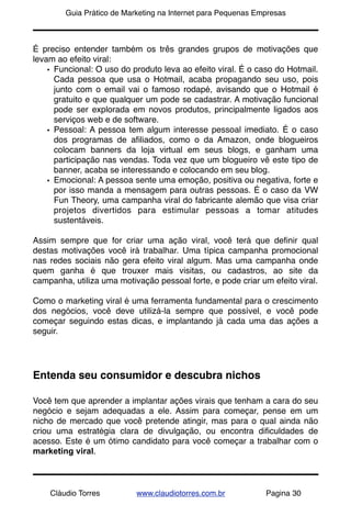 !       Guia Prático de Marketing na Internet para Pequenas Empresas



É preciso entender também os três grandes grupos de motivações que
levam ao efeito viral:
    • Funcional: O uso do produto leva ao efeito viral. É o caso do Hotmail.
      Cada pessoa que usa o Hotmail, acaba propagando seu uso, pois
      junto com o email vai o famoso rodapé, avisando que o Hotmail é
      gratuito e que qualquer um pode se cadastrar. A motivação funcional
      pode ser explorada em novos produtos, principalmente ligados aos
      serviços web e de software.
    • Pessoal: A pessoa tem algum interesse pessoal imediato. É o caso
      dos programas de aﬁliados, como o da Amazon, onde blogueiros
      colocam banners da loja virtual em seus blogs, e ganham uma
      participação nas vendas. Toda vez que um blogueiro vê este tipo de
      banner, acaba se interessando e colocando em seu blog.
    • Emocional: A pessoa sente uma emoção, positiva ou negativa, forte e
      por isso manda a mensagem para outras pessoas. É o caso da VW
      Fun Theory, uma campanha viral do fabricante alemão que visa criar
      projetos divertidos para estimular pessoas a tomar atitudes
      sustentáveis.

Assim sempre que for criar uma ação viral, você terá que deﬁnir qual
destas motivações você irá trabalhar. Uma típica campanha promocional
nas redes sociais não gera efeito viral algum. Mas uma campanha onde
quem ganha é que trouxer mais visitas, ou cadastros, ao site da
campanha, utiliza uma motivação pessoal forte, e pode criar um efeito viral.

Como o marketing viral é uma ferramenta fundamental para o crescimento
dos negócios, você deve utilizá-la sempre que possível, e você pode
começar seguindo estas dicas, e implantando já cada uma das ações a
seguir.




Entenda seu consumidor e descubra nichos

Você tem que aprender a implantar ações virais que tenham a cara do seu
negócio e sejam adequadas a ele. Assim para começar, pense em um
nicho de mercado que você pretende atingir, mas para o qual ainda não
criou uma estratégia clara de divulgação, ou encontra diﬁculdades de
acesso. Este é um ótimo candidato para você começar a trabalhar com o
marketing viral.



    Cláudio Torres         www.claudiotorres.com.br           Pagina 30
 