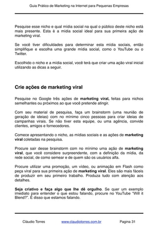 !       Guia Prático de Marketing na Internet para Pequenas Empresas




Pesquise esse nicho e qual mídia social na qual o público deste nicho está
mais presente. Esta é a mídia social ideal para sua primeira ação de
marketing viral.

Se você tiver diﬁculdades para determinar esta mídia sociais, então
simpliﬁque e escolha uma grande mídia social, como o YouTube ou o
Twitter.

Escolhido o nicho e a mídia social, você terá que criar uma ação viral inicial
utilizando as dicas a seguir.




Crie ações de marketing viral

Pesquise no Google três ações de marketing viral, feitas para nichos
semelhantes ou próximos ao que você pretende atingir.

Com seu material de pesquisa, faça um brainstorm (uma reunião de
geração de ideias) com no mínimo cinco pessoas para criar ideias de
campanhas virais. Se não tiver esta equipe, ou uma agência, convide
clientes, amigos e fornecedores.

Comece apresentando o nicho, as mídias sociais e as ações de marketing
viral coletadas na pesquisa.

Procure sair desse brainstorm com no mínimo uma ação de marketing
viral, que você considere surpreendente, com a deﬁnição da mídia, da
rede social, de como semear e de quem são os usuários alfa.

Procure utilizar uma promoção, um vídeo, ou animação em Flash como
peça viral para sua primeira ação de marketing viral. Eles são mais fáceis
de produzir em seu primeiro trabalho. Produza tudo com atenção aos
detalhes.

Seja criativo e faça algo que lhe dê orgulho. Se quer um exemplo
imediato para entender o que estou falando, procure no YouTube “Will it
Blend?”. É disso que estamos falando.




    Cláudio Torres          www.claudiotorres.com.br           Pagina 31
 