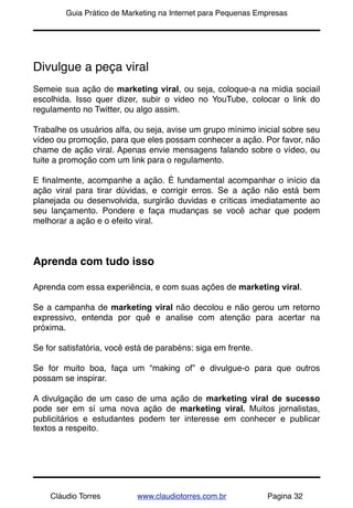 !       Guia Prático de Marketing na Internet para Pequenas Empresas




Divulgue a peça viral
Semeie sua ação de marketing viral, ou seja, coloque-a na mídia sociail
escolhida. Isso quer dizer, subir o video no YouTube, colocar o link do
regulamento no Twitter, ou algo assim.

Trabalhe os usuários alfa, ou seja, avise um grupo mínimo inicial sobre seu
vídeo ou promoção, para que eles possam conhecer a ação. Por favor, não
chame de ação viral. Apenas envie mensagens falando sobre o vídeo, ou
tuite a promoção com um link para o regulamento.

E ﬁnalmente, acompanhe a ação. É fundamental acompanhar o início da
ação viral para tirar dúvidas, e corrigir erros. Se a ação não está bem
planejada ou desenvolvida, surgirão duvidas e críticas imediatamente ao
seu lançamento. Pondere e faça mudanças se você achar que podem
melhorar a ação e o efeito viral.



Aprenda com tudo isso

Aprenda com essa experiência, e com suas ações de marketing viral.

Se a campanha de marketing viral não decolou e não gerou um retorno
expressivo, entenda por quê e analise com atenção para acertar na
próxima.

Se for satisfatória, você está de parabéns: siga em frente.

Se for muito boa, faça um “making of” e divulgue-o para que outros
possam se inspirar.

A divulgação de um caso de uma ação de marketing viral de sucesso
pode ser em sí uma nova ação de marketing viral. Muitos jornalistas,
publicitários e estudantes podem ter interesse em conhecer e publicar
textos a respeito.




    Cláudio Torres          www.claudiotorres.com.br          Pagina 32
 