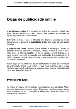 !       Guia Prático de Marketing na Internet para Pequenas Empresas




Dicas de publicidade online


A publicidade online é o conjunto de ações de marketing digital que
visam divulgar a marca ou produto da empresa, e podem ser similares as
ações de publicidade convencionais.

Entretanto a mídia online é diferente em diversos aspectos da mídia
convencional, e portanto a publicidade online tem suas características
próprias.

A publicidade online envolve várias mídias e tecnologias, como os
banners, banners interativos, podcasts, vídeos, widgets e jogos online.
Além disso, a comercialização, em alguns casos, é muito distribuída, e
nem sempre você estará pagando pela publicação. E principalmente, o
público de cada mídia é muito diferente e nem sempre bem estabelecido,
ou fácil de determinar.

Assim as pequenas empresas devem conhecer bem todas as alternativas
da publicidade online, para deﬁnir o que mais interessa para o seu
negócio. Assim você pode começar seguindo estas dicas, e implantando já
cada uma das ações a seguir.




Primeiro Pesquise


As mídias e veículos na Internet são mais dispersos e pulverizados. Assim
esqueça anunciar em grandes portais. Foque nos veículos menores, como
sites dedicados ao seu consumidor e blogs que tratam de assuntos de
interesse de seu cliente.




    Cláudio Torres         www.claudiotorres.com.br           Pagina 33
 