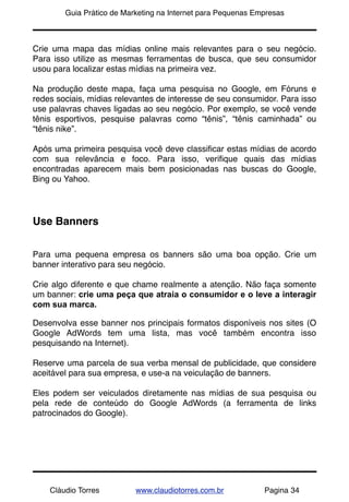 !       Guia Prático de Marketing na Internet para Pequenas Empresas



Crie uma mapa das mídias online mais relevantes para o seu negócio.
Para isso utilize as mesmas ferramentas de busca, que seu consumidor
usou para localizar estas mídias na primeira vez.

Na produção deste mapa, faça uma pesquisa no Google, em Fóruns e
redes sociais, mídias relevantes de interesse de seu consumidor. Para isso
use palavras chaves ligadas ao seu negócio. Por exemplo, se você vende
tênis esportivos, pesquise palavras como “tênis”, “tênis caminhada” ou
“tênis nike”.

Após uma primeira pesquisa você deve classiﬁcar estas mídias de acordo
com sua relevância e foco. Para isso, veriﬁque quais das mídias
encontradas aparecem mais bem posicionadas nas buscas do Google,
Bing ou Yahoo.




Use Banners


Para uma pequena empresa os banners são uma boa opção. Crie um
banner interativo para seu negócio.

Crie algo diferente e que chame realmente a atenção. Não faça somente
um banner: crie uma peça que atraia o consumidor e o leve a interagir
com sua marca.

Desenvolva esse banner nos principais formatos disponíveis nos sites (O
Google AdWords tem uma lista, mas você também encontra isso
pesquisando na Internet).

Reserve uma parcela de sua verba mensal de publicidade, que considere
aceitável para sua empresa, e use-a na veiculação de banners.

Eles podem ser veiculados diretamente nas mídias de sua pesquisa ou
pela rede de conteúdo do Google AdWords (a ferramenta de links
patrocinados do Google).




    Cláudio Torres         www.claudiotorres.com.br           Pagina 34
 