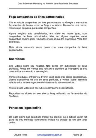 !       Guia Prático de Marketing na Internet para Pequenas Empresas




Faça campanhas de links patrocinados
Crie e veicule campanhas de links patrocinados no Google e em outras
ferramentas de busca, como o Bing e o Yahoo. Mantenha uma verba,
mesmo que pequena, para estas campanhas.

Alguns negócio são beneﬁciados, em maior ou menor grau, com
campanhas de links patrocinados. Mas em alguns negócios, estas
campanhas podem gerar resultados muito acima dos esperados. Você tem
que testar.

Mais ainda falaremos sobre como criar uma campanha de links
patrocinados.


Use vídeos

Crie vídeos sobre seu negócio. Não pense em publicidade de seus
produtos. Pense em vídeos que reﬂitam e atendam os interesses de seu
consumidor em relação a seu negócio.

Pense em educar, entreter ou divertir. Você pode criar séries educacionais,
vídeos explicativos de uso de seus produtos, e vídeos sobre assuntos
relacionados ao seu negócio e de interesse de seu consumidor.

Veicule esses vídeos no YouTube e acompanhe os resultados.

Reproduza os vídeos em seu site ou blog, utilizando as ferramentas do
YouTube.




Pense em jogos online


Os jogos online não param de crescer na Internet. Se o público jovem faz
parte de seu mercado consumidor, invista na criação de um bom jogo
online.




    Cláudio Torres         www.claudiotorres.com.br           Pagina 35
 