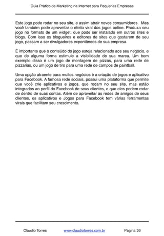 !       Guia Prático de Marketing na Internet para Pequenas Empresas



Este jogo pode rodar no seu site, e assim atrair novos consumidores. Mas
você também pode aproveitar o efeito viral dos jogos online. Produza seu
jogo no formato de um widget, que pode ser instalado em outros sites e
blogs. Com isso os blogueiros e editores de sites que gostarem de seu
jogo, passam a ser divulgadores expontâneos de sua empresa.

É importante que o conteúdo do jogo esteja relacionado aos seu negócio, e
que de alguma forma estimule a visibilidade de sua marca. Um bom
exemplo disso é um jogo de montagem de pizzas, para uma rede de
pizzarias, ou um jogo de tiro para uma rede de campos de paintball.

Uma opção atraente para muitos negócios é a criação de jogos e aplicativo
para Facebook. A famosa rede sociais, possui uma plataforma que permite
que você crie aplicativos e jogos, que rodam no seu site, mas estão
integrados ao perﬁl do Facebook de seus clientes, e que eles podem rodar
de dentro de suas contas. Além de aproveitar as redes de amigos de seus
clientes, os aplicativos e Jogos para Facebook tem várias ferramentas
virais que facilitam seu crescimento.




    Cláudio Torres         www.claudiotorres.com.br           Pagina 36
 