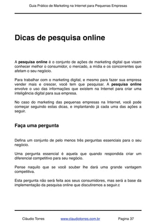 !       Guia Prático de Marketing na Internet para Pequenas Empresas




Dicas de pesquisa online


A pesquisa online é o conjunto de ações de marketing digital que visam
conhecer melhor o consumidor, o mercado, a mídia e os concorrentes que
afetam o seu negócio.

Para trabalhar com o marketing digital, e mesmo para fazer sua empresa
vender mais e crescer, você tem que pesquisar. A pesquisa online
envolve o uso das informações que existem na Internet para criar uma
inteligência digital para sua empresa.

No caso do marketing das pequenas  empresas na Internet, você pode
começar seguindo estas dicas, e implantando já cada uma das ações a
seguir.


Faça uma pergunta


Deﬁna um conjunto de pelo menos três perguntas essenciais para o seu
negócio.

Uma pergunta essencial é aquela que quando respondida criar um
diferencial competitivo para seu negócio.

Pense naquilo que se você souber lhe dará uma grande vantagem
competitiva.

Esta pergunta não será feita aos seus consumidores, mas será a base da
implementação da pesquisa online que discutiremos a seguir.c




    Cláudio Torres         www.claudiotorres.com.br           Pagina 37
 