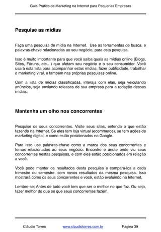 !       Guia Prático de Marketing na Internet para Pequenas Empresas




Pesquise as mídias


Faça uma pesquisa de mídia na Internet. Use as ferramentas de busca, e
palavras-chave relacionadas ao seu negócio, para esta pesquisa.

Isso é muito importante para que você saiba quais as mídias online (Blogs,
Sites, Fóruns, etc…) que afetam seu negócio e o seu consumidor. Você
usará esta lista para acompanhar estas mídias, fazer publicidade, trabalhar
o marketing viral, e também nas próprias pesquisas online.

Com a lista de mídias classiﬁcadas, interaja com elas, seja veiculando
anúncios, seja enviando releases de sua empresa para a redação dessas
mídias.




Mantenha um olho nos concorrentes


Pesquise os seus concorrentes. Visite seus sites, entenda o que estão
fazendo na Internet. Se eles tem loja virtual (ecommerce), se tem ações de
marketing digital, e como estão posicionados no Google.

Para isso use palavras-chave como a marca dos seus concorrentes e
temas relacionados ao seus negócio. Encontre e anote onde viu seus
concorrentes nestas pesquisas, e com eles estão posicionados em relação
a você.

Você pode manter os resultados desta pesquisa e compará-los a cada
trimestre ou semestre, com novos resultados da mesma pesquisa. Isso
mostrará como os seus concorrentes e você, estão evoluindo na Internet,

Lembre-se: Antes de tudo você tem que ser o melhor no que faz. Ou seja,
fazer melhor do que os que seus concorrentes fazem.




    Cláudio Torres         www.claudiotorres.com.br           Pagina 39
 
