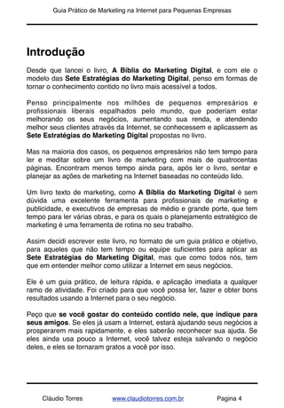 !       Guia Prático de Marketing na Internet para Pequenas Empresas




Introdução
Desde que lancei o livro, A Bíblia do Marketing Digital, e com ele o
modelo das Sete Estratégias do Marketing Digital, penso em formas de
tornar o conhecimento contido no livro mais acessível a todos.

Penso principalmente nos milhões de pequenos empresários e
proﬁssionais liberais espalhados pelo mundo, que poderiam estar
melhorando os seus negócios, aumentando sua renda, e atendendo
melhor seus clientes através da Internet, se conhecessem e aplicassem as
Sete Estratégias do Marketing Digital propostas no livro.

Mas na maioria dos casos, os pequenos empresários não tem tempo para
ler e meditar sobre um livro de marketing com mais de quatrocentas
páginas. Encontram menos tempo ainda para, após ler o livro, sentar e
planejar as ações de marketing na Internet baseadas no conteúdo lido.

Um livro texto de marketing, como A Bíblia do Marketing Digital é sem
dúvida uma excelente ferramenta para proﬁssionais de marketing e
publicidade, e executivos de empresas de médio e grande porte, que tem
tempo para ler várias obras, e para os quais o planejamento estratégico de
marketing é uma ferramenta de rotina no seu trabalho.

Assim decidi escrever este livro, no formato de um guia prático e objetivo,
para aqueles que não tem tempo ou equipe suﬁcientes para aplicar as
Sete Estratégias do Marketing Digital, mas que como todos nós, tem
que em entender melhor como utilizar a Internet em seus negócios.

Ele é um guia prático, de leitura rápida, e aplicação imediata a qualquer
ramo de atividade. Foi criado para que você possa ler, fazer e obter bons
resultados usando a Internet para o seu negócio.

Peço que se você gostar do conteúdo contido nele, que indique para
seus amigos. Se eles já usam a Internet, estará ajudando seus negócios a
prosperarem mais rapidamente, e eles saberão reconhecer sua ajuda. Se
eles ainda usa pouco a Internet, você talvez esteja salvando o negócio
deles, e eles se tornaram gratos a você por isso.




     Cláudio Torres        www.claudiotorres.com.br            Pagina 4
 