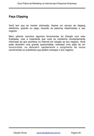 !       Guia Prático de Marketing na Internet para Pequenas Empresas




Faça Clipping


Você tem que se manter informado. Assine um serviço de clipping
eletrônico, gratuito ou pago, focando as palavras relacionadas a seu
negócio.

Mais adiante veremos algumas ferramentas do Google com esta
ﬁnalidade, mas é importante que você se mantenha constantemente
informado do que acontece na Internet em relação ao seu negócio. Você
pode descobrir uma grande oportunidade, antecipar uma ação de um
concorrente, ou descobrir rapidamente o surgimento de novos
concorrentes ou substitutos que podem ameaçar o seu negócio.




    Cláudio Torres         www.claudiotorres.com.br           Pagina 40
 