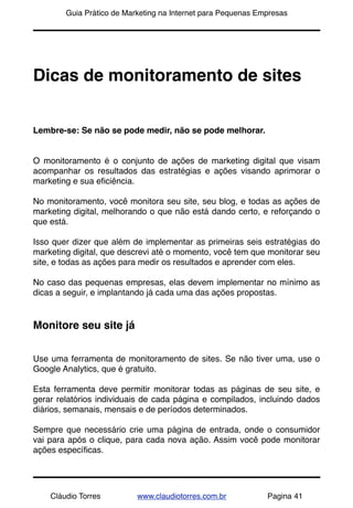 !       Guia Prático de Marketing na Internet para Pequenas Empresas




Dicas de monitoramento de sites


Lembre-se: Se não se pode medir, não se pode melhorar.


O monitoramento é o conjunto de ações de marketing digital que visam
acompanhar os resultados das estratégias e ações visando aprimorar o
marketing e sua eﬁciência.

No monitoramento, você monitora seu site, seu blog, e todas as ações de
marketing digital, melhorando o que não está dando certo, e reforçando o
que está.

Isso quer dizer que além de implementar as primeiras seis estratégias do
marketing digital, que descrevi até o momento, você tem que monitorar seu
site, e todas as ações para medir os resultados e aprender com eles.

No caso das pequenas empresas, elas devem implementar no mínimo as
dicas a seguir, e implantando já cada uma das ações propostas.


Monitore seu site já


Use uma ferramenta de monitoramento de sites. Se não tiver uma, use o
Google Analytics, que é gratuito.

Esta ferramenta deve permitir monitorar todas as páginas de seu site, e
gerar relatórios individuais de cada página e compilados, incluindo dados
diários, semanais, mensais e de períodos determinados.

Sempre que necessário crie uma página de entrada, onde o consumidor
vai para após o clique, para cada nova ação. Assim você pode monitorar
ações especíﬁcas.




    Cláudio Torres         www.claudiotorres.com.br           Pagina 41
 