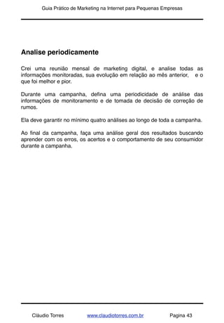 !       Guia Prático de Marketing na Internet para Pequenas Empresas




Analise periodicamente

Crei uma reunião mensal de marketing digital, e analise todas as
informações monitoradas, sua evolução em relação ao mês anterior, e o
que foi melhor e pior.

Durante uma campanha, deﬁna uma periodicidade de análise das
informações de monitoramento e de tomada de decisão de correção de
rumos.

Ela deve garantir no mínimo quatro análises ao longo de toda a campanha.

Ao ﬁnal da campanha, faça uma análise geral dos resultados buscando
aprender com os erros, os acertos e o comportamento de seu consumidor
durante a campanha.




    Cláudio Torres         www.claudiotorres.com.br           Pagina 43
 
