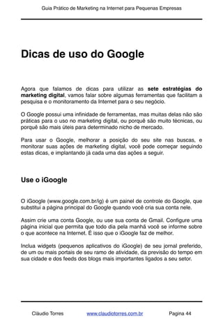 !       Guia Prático de Marketing na Internet para Pequenas Empresas




Dicas de uso do Google


Agora que falamos de dicas para utilizar as sete estratégias do
marketing digital, vamos falar sobre algumas ferramentas que facilitam a
pesquisa e o monitoramento da Internet para o seu negócio.

O Google possui uma inﬁnidade de ferramentas, mas muitas delas não são
práticas para o uso no marketing digital, ou porquê são muito técnicas, ou
porquê são mais úteis para determinado nicho de mercado.

Para usar o Google, melhorar a posição do seu site nas buscas, e
monitorar suas ações de marketing digital, você pode começar seguindo
estas dicas, e implantando já cada uma das ações a seguir.




Use o iGoogle


O iGoogle (www.google.com.br/ig) é um painel de controle do Google, que
substitui a página principal do Google quando você cria sua conta nele.

Assim crie uma conta Google, ou use sua conta de Gmail. Conﬁgure uma
página inicial que permita que todo dia pela manhã você se informe sobre
o que acontece na Internet. É isso que o iGoogle faz de melhor.

Inclua widgets (pequenos aplicativos do iGoogle) de seu jornal preferido,
de um ou mais portais de seu ramo de atividade, da previsão do tempo em
sua cidade e dos feeds dos blogs mais importantes ligados a seu setor.




    Cláudio Torres         www.claudiotorres.com.br           Pagina 44
 