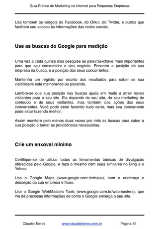 !       Guia Prático de Marketing na Internet para Pequenas Empresas



Use também os widgets do Facebook, do Orkut, do Twitter, e outros que
facilitem seu acesso às informações das redes sociais.




Use as buscas do Google para medição


Uma vez a cada quinze dias pesquise as palavras-chave mais importantes
para que seu consumidor e seu negócio. Encontre a posição de sua
empresa na busca, e a posição dos seus concorrentes.

Mantenha um registro por escrito dos resultados para saber se sua
visibilidade está melhorando ou piorando.

Lembre-se que sua posição nas buscas ajuda em muito a atrair novos
visitantes para o seu site. Ela depende do seu site, do seu marketing de
conteúdo e de seus visitantes, mas também das ações dos seus
concorrentes. Você pode estar fazendo tudo certo, mas seu concorrente
pode estar fazendo melhor.

Assim monitore pelo menos duas vezes por mês as buscas para saber a
sua posição e tomar as providências necessárias.




Crie um enxoval mínimo


Certiﬁque-se de utilizar todas as ferramentas básicas de divulgação
oferecidas pelo Google, e faça o mesmo com seus similares no Bing e o
Yahoo.

Use o Google Maps (www.google.com.br/maps), com o endereço e
descrição da sua empresa e ﬁliais.

Use o Google WebMasters Tools (www.google.com.br/webmasters), que
lhe dá preciosas informações de como o Google enxerga o seu site.




    Cláudio Torres         www.claudiotorres.com.br           Pagina 45
 