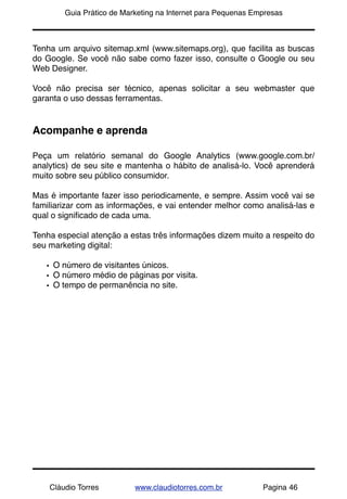 !       Guia Prático de Marketing na Internet para Pequenas Empresas



Tenha um arquivo sitemap.xml (www.sitemaps.org), que facilita as buscas
do Google. Se você não sabe como fazer isso, consulte o Google ou seu
Web Designer.

Você não precisa ser técnico, apenas solicitar a seu webmaster que
garanta o uso dessas ferramentas.


Acompanhe e aprenda

Peça um relatório semanal do Google Analytics (www.google.com.br/
analytics) de seu site e mantenha o hábito de analisá-lo. Você aprenderá
muito sobre seu público consumidor.

Mas é importante fazer isso periodicamente, e sempre. Assim você vai se
familiarizar com as informações, e vai entender melhor como analisá-las e
qual o signiﬁcado de cada uma.

Tenha especial atenção a estas três informações dizem muito a respeito do
seu marketing digital:

    • O número de visitantes únicos.
    • O número médio de páginas por visita.
    • O tempo de permanência no site.




    Cláudio Torres         www.claudiotorres.com.br           Pagina 46
 
