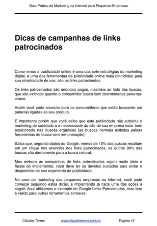 !       Guia Prático de Marketing na Internet para Pequenas Empresas




Dicas de campanhas de links
patrocinados


Como vimos a publicidade online é uma das sete estratégias do marketing
digital, e uma das ferramentas de publicidade online mais difundidas, pela
sua simplicidade de uso, são os links patrocinados.

Os links patrocinados são anúncios pagos, inseridos ao lado das buscas,
que são exibidos quando o consumidor busca com determinadas palavras-
chave.

Assim você pode anunciar para os consumidores que estão buscando por
palavras ligadas ao seu produto.

É importante porém que você saiba que esta publicidade não substitui o
marketing de conteúdo e a necessidade do site de sua empresa estar bem
posicionado nas buscas orgânicas (as buscas normais exibidas peloas
ferramentas de busca sem remuneração).

Saiba que, segundo dados do Google, menos de 10% das buscas resultam
em um clique nos anúncios dos links patrocinados, os outros 90% das
buscas vão diretamente para a busca natural.

Mas embora as campanhas de links patrocinados sejam muito úteis e
fáceis de implementar, você deve ter os devidos cuidados para evitar o
desperdício do seu orçamento de publicidade.

No caso do marketing das pequenas  empresas na Internet, você pode
começar seguindo estas dicas, e implantando já cada uma das ações a
seguir. Aqui utilizamos o exemplo do Google Links Patrocinados, mas isso
é válido para outras ferramentas similares.




    Cláudio Torres         www.claudiotorres.com.br           Pagina 47
 