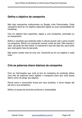 !       Guia Prático de Marketing na Internet para Pequenas Empresas




Deﬁna o objetivo da campanha


Não faça campanhas institucionais no Google Links Patrocinados. Cada
campanha deve ter um objetivo especíﬁco ligado as suas necessidades de
marketing.

Crie um objetivo bem especíﬁco, ligado a uma campanha, promoção ou
um lançamento.

Deﬁna o resultado que pretende obter e calcule quanto vale a pena investir
na campanha. Deﬁna um orçamento mensal, antes de tudo. Não importa o
valor, ele pode ser bem baixo. O importante é que ele seja ﬁxo, para evitar
que você gaste mais do que pode.

Não queira vender tudo de uma vez. Concentre-se em um objetivo e nada
mais.




Crie as palavras-chave básicas da campanha.


Com as informações que você já tem do marketing de conteúdo deﬁna
uma lista de palavras chave ligadas a campanha para que você possa
deﬁnir como irá atingir seu objetivo.

Pense como o consumidor busca por seus produtos, e como chegar até
ele com a sua campanha.

Deﬁna um grupo de anúncios conforme a necessidade.




    Cláudio Torres         www.claudiotorres.com.br           Pagina 48
 