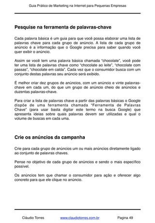 !       Guia Prático de Marketing na Internet para Pequenas Empresas




Pesquise na ferramenta de palavras-chave

Cada palavra básica é um guia para que você possa elaborar uma lista de
palavras chave para cada grupo de anúncio. A lista de cada grupo de
anúncio é a informação que o Google precisa para saber quando você
quer exibir o anúncio.

Assim se você tem uma palavra básica chamada “chocolate”, você pode
ter uma lista de palavras chave como “chocolate ao leite”, “chocolate com
passas”, “chocolate em calda”. Cada vez que o consumidor busca com um
conjunto destas palavras seu anúncio será exibido.

É melhor criar dez grupos de anúncios, com um anúncio e vinte palavras-
chave em cada um, do que um grupo de anúncio cheio de anúncios e
duzentas palavras-chave.

Para criar a lista de palavras chave a partir das palavras básicas o Google
dispõe de uma ferramenta chamada “Ferramenta de Palavras
Chave” (para usar basta digitar este termo na busca Google) que
apresenta ideias sobre quais palavras devem ser utilizadas e qual o
volume de buscas em cada uma.




Crie os anúncios da campanha

Crie para cada grupo de anúncios um ou mais anúncios diretamente ligado
ao conjunto de palavras chaves.

Pense no objetivo de cada grupo de anúncios e sendo o mais especíﬁco
possível.

Os anúncios tem que chamar o consumidor para ação e oferecer algo
concreto para que ele clique no anúncio.




    Cláudio Torres         www.claudiotorres.com.br           Pagina 49
 