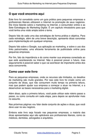 !       Guia Prático de Marketing na Internet para Pequenas Empresas




O que você encontra aqui
Este livro foi concebido como um guia prático para pequenas empresas e
proﬁssionais liberais utilizarem a Internet na promoção de seus negócios.
Ele inicia falando sobre o marketing na Internet, o consumidor online e as
Sete Estratégias do Marketing Digital. É um capítulo introdutório para que
você tenha uma visão ampla sobre o tema.

Depois fala de cada uma das estratégias de forma prática e objetiva. Para
cada estratégia, além de uma breve descrição, apresento dicas concretas
para implementação em qualquer empresa.

Depois falo sobre o Google, sua aplicação ao marketing, e sobre o uso dos
links patrocinados, uma eﬁciente ferramenta de publicidade online para
pequenas empresas.

Por ﬁm, falo da importância e do como manter sua empresa conectada ao
que está acontecendo na Internet. Não é possível prever o futuro, mas
seguramente é possível saber o que vai acontecer de importante antes dos
seus concorrente.

Como usar este livro
Para as pequenas empresas, onde os recursos são limitados, os desaﬁos
de marketing são muito grandes. Por isso este livro foi criado como um
conjunto de dicas, que não consumem muito tempo na primeira leitura,
mas que podem ajudar sua empresa a começar a atuar na Internet, e a
desenvolver as bases necessárias para o marketing digital.

Além disso, após a primeira leitura, você pode utilizar este roteiro passo a
passo, ou como consulta em cada etapa, para depois se aprofundar mais
no assunto.

Nas próximas páginas vou falar deste conjunto de ações e dicas, que você
deve usar no seu negócio.

Embora este livro seja focado nas pequenas empresas, a maioria das
dicas apresentadas aqui são aplicáveis aos proﬁssionais liberais, como os
médicos, dentistas, advogados e arquitetos.




     Cláudio Torres         www.claudiotorres.com.br           Pagina 5
 