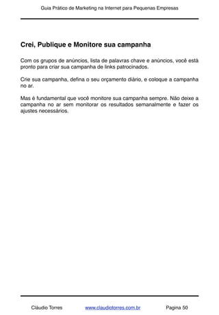 !       Guia Prático de Marketing na Internet para Pequenas Empresas




Crei, Publique e Monitore sua campanha

Com os grupos de anúncios, lista de palavras chave e anúncios, você está
pronto para criar sua campanha de links patrocinados.

Crie sua campanha, deﬁna o seu orçamento diário, e coloque a campanha
no ar.

Mas é fundamental que você monitore sua campanha sempre. Não deixe a
campanha no ar sem monitorar os resultados semanalmente e fazer os
ajustes necessários.




    Cláudio Torres         www.claudiotorres.com.br           Pagina 50
 