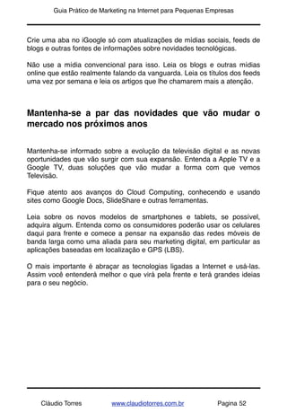 !       Guia Prático de Marketing na Internet para Pequenas Empresas



Crie uma aba no iGoogle só com atualizações de mídias sociais, feeds de
blogs e outras fontes de informações sobre novidades tecnológicas.

Não use a mídia convencional para isso. Leia os blogs e outras mídias
online que estão realmente falando da vanguarda. Leia os títulos dos feeds
uma vez por semana e leia os artigos que lhe chamarem mais a atenção.



Mantenha-se a par das novidades que vão mudar o
mercado nos próximos anos


Mantenha-se informado sobre a evolução da televisão digital e as novas
oportunidades que vão surgir com sua expansão. Entenda a Apple TV e a
Google TV, duas soluções que vão mudar a forma com que vemos
Televisão.

Fique atento aos avanços do Cloud Computing, conhecendo e usando
sites como Google Docs, SlideShare e outras ferramentas.

Leia sobre os novos modelos de smartphones e tablets, se possível,
adquira algum. Entenda como os consumidores poderão usar os celulares
daqui para frente e comece a pensar na expansão das redes móveis de
banda larga como uma aliada para seu marketing digital, em particular as
aplicações baseadas em localização e GPS (LBS).

O mais importante é abraçar as tecnologias ligadas a Internet e usá-las.
Assim você entenderá melhor o que virá pela frente e terá grandes ideias
para o seu negócio.




    Cláudio Torres         www.claudiotorres.com.br           Pagina 52
 