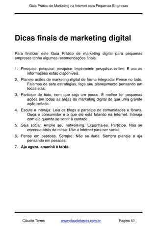 !       Guia Prático de Marketing na Internet para Pequenas Empresas




Dicas ﬁnais de marketing digital
Para ﬁnalizar este Guia Prático de marketing digital para pequenas
empresas tenho algumas recomendações ﬁnais.

1. Pesquise, pesquise, pesquise: Implemente pesquisas online. E use as
      informações estão disponíveis.
2. Planeje ações de marketing digital de forma integrada: Pense no todo.
      Falamos de sete estratégias, faça seu planejamento pensando em
      todas elas.
3. Participe de tudo, nem que seja um pouco: É melhor ter pequenas
      ações em todas as áreas do marketing digital do que uma grande
      ação isolada.
4. Escute e interaja: Leia os blogs e participe de comunidades e fóruns.
      Ouça o consumidor e o que ele está falando na Internet. Interaja
      com ele quando se sentir à vontade.
5. Seja social: Amplie seu networking. Exponha-se. Participe. Não se
      esconda atrás da mesa. Use a Internet para ser social.
6. Pense em pessoas. Sempre: Não se iluda. Sempre planeje e aja
      pensando em pessoas.
7. Aja agora, amanhã é tarde.




    Cláudio Torres         www.claudiotorres.com.br           Pagina 53
 