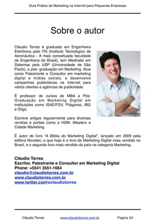 !       Guia Prático de Marketing na Internet para Pequenas Empresas




                     Sobre o autor
Cláudio Torres é graduado em Engenheira
Eletrônica pelo ITA (Instituto Tecnológico de
Aeronáutica - A mais conceituada faculdade
de Engenharia do Brasil), tem Mestrado em
Sistemas pela USP (Universidade de São
Paulo), e pós- graduação em Marketing. Atua
como Palestrante e Consultor em marketing
digital e mídias sociais, e desenvolve
campanhas publicitárias na Internet para
vários clientes e agências de publicidade.

É professor de cursos de MBA e Pós-
Graduação em Marketing Digital em
instituições como ISAE/FGV, Pitágoras, IBG
e IDigo.

Escreve artigos regularmente para diversas
revistas e portais como o HSM, iMasters e
Cidade Marketing.

É autor do livro “A Bíblia do Marketing Digital”, lançado em 2009 pela
editora Novatec, e que hoje é o livro de Marketing Digital mais vendido no
Brasil, e o segundo livro mais vendido do país na categoria Marketing.


Cláudio Torres
Escritor, Palestrante e Consultor em Marketing Digital
Phone: +5541 3551-1664
claudio@claudiotorres.com.br
www.claudiotorres.com.br
www.twitter.comoclaudiotorres




    Cláudio Torres         www.claudiotorres.com.br           Pagina 54
 