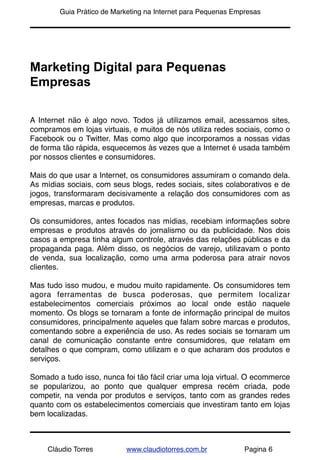 !       Guia Prático de Marketing na Internet para Pequenas Empresas




Marketing Digital para Pequenas
Empresas

A Internet não é algo novo. Todos já utilizamos email, acessamos sites,
compramos em lojas virtuais, e muitos de nós utiliza redes sociais, como o
Facebook ou o Twitter. Mas como algo que incorporamos a nossas vidas
de forma tão rápida, esquecemos às vezes que a Internet é usada também
por nossos clientes e consumidores.

Mais do que usar a Internet, os consumidores assumiram o comando dela.
As mídias sociais, com seus blogs, redes sociais, sites colaborativos e de
jogos, transformaram decisivamente a relação dos consumidores com as
empresas, marcas e produtos.

Os consumidores, antes focados nas mídias, recebiam informações sobre
empresas e produtos através do jornalismo ou da publicidade. Nos dois
casos a empresa tinha algum controle, através das relações públicas e da
propaganda paga. Além disso, os negócios de varejo, utilizavam o ponto
de venda, sua localização, como uma arma poderosa para atrair novos
clientes.

Mas tudo isso mudou, e mudou muito rapidamente. Os consumidores tem
agora ferramentas de busca poderosas, que permitem localizar
estabelecimentos comerciais próximos ao local onde estão naquele
momento. Os blogs se tornaram a fonte de informação principal de muitos
consumidores, principalmente aqueles que falam sobre marcas e produtos,
comentando sobre a experiência de uso. As redes sociais se tornaram um
canal de comunicação constante entre consumidores, que relatam em
detalhes o que compram, como utilizam e o que acharam dos produtos e
serviços.

Somado a tudo isso, nunca foi tão fácil criar uma loja virtual. O ecommerce
se popularizou, ao ponto que qualquer empresa recém criada, pode
competir, na venda por produtos e serviços, tanto com as grandes redes
quanto com os estabelecimentos comerciais que investiram tanto em lojas
bem localizadas.



     Cláudio Torres        www.claudiotorres.com.br            Pagina 6
 