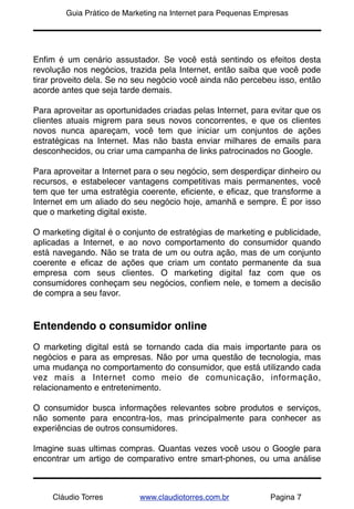 !       Guia Prático de Marketing na Internet para Pequenas Empresas




Enﬁm é um cenário assustador. Se você está sentindo os efeitos desta
revolução nos negócios, trazida pela Internet, então saiba que você pode
tirar proveito dela. Se no seu negócio você ainda não percebeu isso, então
acorde antes que seja tarde demais.

Para aproveitar as oportunidades criadas pelas Internet, para evitar que os
clientes atuais migrem para seus novos concorrentes, e que os clientes
novos nunca apareçam, você tem que iniciar um conjuntos de ações
estratégicas na Internet. Mas não basta enviar milhares de emails para
desconhecidos, ou criar uma campanha de links patrocinados no Google.

Para aproveitar a Internet para o seu negócio, sem desperdiçar dinheiro ou
recursos, e estabelecer vantagens competitivas mais permanentes, você
tem que ter uma estratégia coerente, eﬁciente, e eﬁcaz, que transforme a
Internet em um aliado do seu negócio hoje, amanhã e sempre. É por isso
que o marketing digital existe.

O marketing digital é o conjunto de estratégias de marketing e publicidade,
aplicadas a Internet, e ao novo comportamento do consumidor quando
está navegando. Não se trata de um ou outra ação, mas de um conjunto
coerente e eﬁcaz de ações que criam um contato permanente da sua
empresa com seus clientes. O marketing digital faz com que os
consumidores conheçam seu negócios, conﬁem nele, e tomem a decisão
de compra a seu favor.


Entendendo o consumidor online
O marketing digital está se tornando cada dia mais importante para os
negócios e para as empresas. Não por uma questão de tecnologia, mas
uma mudança no comportamento do consumidor, que está utilizando cada
vez mais a Internet como meio de comunicação, informação,
relacionamento e entretenimento.

O consumidor busca informações relevantes sobre produtos e serviços,
não somente para encontra-los, mas principalmente para conhecer as
experiências de outros consumidores.

Imagine suas ultimas compras. Quantas vezes você usou o Google para
encontrar um artigo de comparativo entre smart-phones, ou uma análise



     Cláudio Torres        www.claudiotorres.com.br            Pagina 7
 