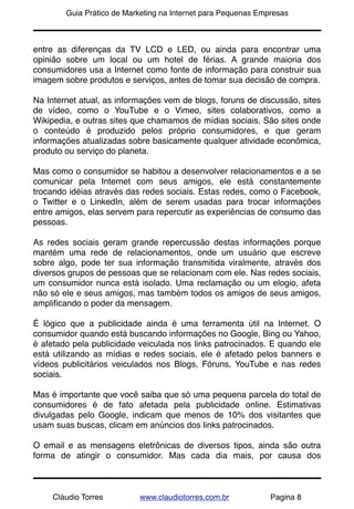 !       Guia Prático de Marketing na Internet para Pequenas Empresas



entre as diferenças da TV LCD e LED, ou ainda para encontrar uma
opinião sobre um local ou um hotel de férias. A grande maioria dos
consumidores usa a Internet como fonte de informação para construir sua
imagem sobre produtos e serviços, antes de tomar sua decisão de compra.

Na Internet atual, as informações vem de blogs, foruns de discussão, sites
de vídeo, como o YouTube e o Vimeo, sites colaborativos, como a
Wikipedia, e outras sites que chamamos de mídias sociais. São sites onde
o conteúdo é produzido pelos próprio consumidores, e que geram
informações atualizadas sobre basicamente qualquer atividade econômica,
produto ou serviço do planeta.

Mas como o consumidor se habitou a desenvolver relacionamentos e a se
comunicar pela Internet com seus amigos, ele está constantemente
trocando idéias através das redes sociais. Estas redes, como o Facebook,
o Twitter e o LinkedIn, além de serem usadas para trocar informações
entre amigos, elas servem para repercutir as experiências de consumo das
pessoas.

As redes sociais geram grande repercussão destas informações porque
mantém uma rede de relacionamentos, onde um usuário que escreve
sobre algo, pode ter sua informação transmitida viralmente, através dos
diversos grupos de pessoas que se relacionam com ele. Nas redes sociais,
um consumidor nunca está isolado. Uma reclamação ou um elogio, afeta
não só ele e seus amigos, mas também todos os amigos de seus amigos,
ampliﬁcando o poder da mensagem.

É lógico que a publicidade ainda é uma ferramenta útil na Internet. O
consumidor quando está buscando informações no Google, Bing ou Yahoo,
é afetado pela publicidade veiculada nos links patrocinados. E quando ele
está utilizando as mídias e redes sociais, ele é afetado pelos banners e
vídeos publicitários veiculados nos Blogs, Fóruns, YouTube e nas redes
sociais.

Mas é importante que você saiba que só uma pequena parcela do total de
consumidores é de fato afetada pela publicidade online. Estimativas
divulgadas pelo Google, indicam que menos de 10% dos visitantes que
usam suas buscas, clicam em anúncios dos links patrocinados.

O email e as mensagens eletrônicas de diversos tipos, ainda são outra
forma de atingir o consumidor. Mas cada dia mais, por causa dos



     Cláudio Torres        www.claudiotorres.com.br            Pagina 8
 