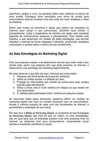 !       Guia Prático de Marketing na Internet para Pequenas Empresas



spammers, golpes e virus, as pessoas estão mais seletivas na leitura de
seus emails. Conseguir bons resultados com envio de emails para
consumidores está se tornando uma arte cada vez mais complexa e cheia
de detalhes.

Enﬁm, são muitos os caminhos e ações que podem ser utilizadas na
Internet para atingir o seu consumidor. Escolher qual utilizar, e
principalmente, evitar o desperdício de dinheiro em ações sem resultado
depende de conhecimento, pesquisa e planejamento. Para facilitar este
trabalho, é que desenvolvi um modelo de setes estratégias, que permite
trabalhar a Internet de forma integrada e eﬁciente, produzindo resultados
controlados, e analise sobre o retorno do seu investimento.


As Sete Estratégias do Marketing Digital

Para sua empresa crescer e se desenvolver ela tem que estar onde o seu
cliente está, assim sua empresa têm que estar presente na Internet, e
desenvolver uma estratégia de marketing digital eﬁciente.

Se você observar o que falei até aqui, verá que seu consumidor:
   1. Pesquisa nas ferramentas de busca por conteúdo.
   2. Utiliza as mídias sociais e é afetado por elas.
   3. Propaga as informações que recebe de outros para seus amigos
      quando julga interessante
   4. Utiliza o email, mas é muito seletivo em relação ao que recebe em
      sua caixa postal.
   5. É, afetado pela publicidade online, embora em pequena escala.

Se reunirmos todos estes elementos, podemos deﬁnir um modelo de
marketing digital com foco no contato constante com os consumidores,
tirando o máximo proveito de cada uma das ferramentas da Internet, e
aumentando a exposição de sua marca.

Em meu livro A Bíblia do Marketing Digital, eu proponho as Sete Estratégias
do Marketing Digital, que mais do que um roteiro, ou uma metodologia,
são um guia para que as empresas possam criar uma presença forte na
Internet, se relacionar com seus consumidores, conquistando novos
clientes e mantendo satisfeitos os atuais.




     Cláudio Torres        www.claudiotorres.com.br            Pagina 9
 