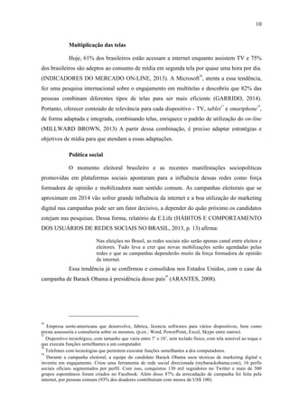 10
Multiplicação das telas
Hoje, 61% dos brasileiros estão acessam a internet enquanto assistem TV e 75%
dos brasileiros são adeptos ao consumo de mídia em segunda tela por quase uma hora por dia.
(INDICADORES DO MERCADO ON-LINE, 2013). A Microsoft
36
, atenta a essa tendência,
fez uma pesquisa internacional sobre o engajamento em multitelas e descobriu que 82% das
pessoas combinam diferentes tipos de telas para ser mais eficiente (GARRIDO, 2014).
Portanto, oferecer conteúdo de relevância para cada dispositivo - TV, tablet
37
e smartphone
38
,
de forma adaptada e integrada, combinando telas, enriquece o padrão de utilização do on-line
(MILLWARD BROWN, 2013) A partir dessa combinação, é preciso adaptar estratégias e
objetivos de mídia para que atendam a essas adaptações.
Política social
O momento eleitoral brasileiro e as recentes manifestações sociopolíticas
promovidas em plataformas sociais apontaram para a influência dessas redes como força
formadora de opinião e mobilizadora num sentido comum. As campanhas eleitorais que se
aproximam em 2014 vão sofrer grande influência da internet e a boa utilização do marketing
digital nas campanhas pode ser um fator decisivo, a depender do quão próximo os candidatos
estejam nas pesquisas. Dessa forma, relatório da E.Life (HÁBITOS E COMPORTAMENTO
DOS USUÁRIOS DE REDES SOCIAIS NO BRASIL, 2013, p. 13) afirma:
Nas eleições no Brasil, as redes sociais não serão apenas canal entre eleitos e
eleitores. Tudo leva a crer que novas mobilizações serão agendadas pelas
redes e que as campanhas dependerão muito da força formadora de opinião
da internet.
Essa tendência já se confirmou e consolidou nos Estados Unidos, com o case da
campanha de Barack Obama à presidência desse país
39
(ARANTES, 2008).
36
Empresa norte-americana que desenvolve, fabrica, licencia softwares para vários dispositivos, bem como
presta assessoria e consultoria sobre os mesmos. (p.ex.: Word, PowerPoint, Excel, Skype entre outros).
37
Dispositivo tecnológico, com tamanho que varia entre 7’ e 10’, sem teclado físico, com tela sensível ao toque e
que executa funções semelhantes a um computador.
38
Telefones com tecnologias que permitem executar funções semelhantes a dos computadores.
39
Durante a campanha eleitoral, a equipe do candidato Barack Obama usou técnicas de marketing digital e
investiu em engajamento. Criou uma ferramenta de rede social direcionada (mybarackobama.com), 16 perfis
sociais oficiais segmentados por perfil. Com isso, conquistou 130 mil seguidores no Twitter e mais de 500
grupos espontâneos foram criados no Facebook. Além disso 87% da arrecadação de campanha foi feita pela
internet, por pessoas comuns (93% dos doadores contribuíram com menos de US$ 100).
 