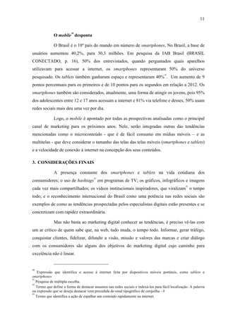 11
O mobile
40
desponta
O Brasil é o 10º país do mundo em número de smartphones, No Brasil, a base de
usuários aumentou 40,2%, para 30,3 milhões. Em pesquisa da IAB Brasil (BRASIL
CONECTADO, p. 16), 50% dos entrevistados, quando perguntados quais aparelhos
utilizavam para acessar a internet, os smartphones representaram 50% do universo
pesquisado. Os tablets também ganharam espaço e representaram 40%
41
. Um aumento de 9
pontos percentuais para os primeiros e de 10 pontos para os segundos em relação a 2012. Os
smartphones também são considerados, atualmente, uma forma de atingir os jovens, pois 95%
dos adolescentes entre 12 e 17 anos acessam a internet e 81% via telefone e desses, 50% usam
redes sociais mais deu uma vez por dia.
Logo, o mobile é apontado por todas as prospectivas analisadas como o principal
canal de marketing para os próximos anos. Nele, serão integradas outras das tendências
mencionadas como o microconteúdo - que é de fácil consumo em mídias móveis – e as
multitelas - que deve considerar o tamanho das telas das telas móveis (smartphones e tablets)
e a velocidade de conexão à internet na concepção dos seus conteúdos.
3. CONSIDERAÇÕES FINAIS
A presença constante dos smartphones e tablets na vida cotidiana dos
consumidores; o uso de hashtags
42
em programas de TV; os gráficos, infográficos e imagens
cada vez mais compartilhados; os vídeos institucionais inspiradores, que viralizam
43
o tempo
todo; e o reconhecimento internacional do Brasil como uma potência nas redes sociais são
exemplos de como as tendências prospectadas pelos especialistas digitais estão presentes e se
concretizam com rapidez extraordinária.
Mas não basta ao marketing digital conhecer as tendências, é preciso vê-las com
um ar crítico de quem sabe que, na web, tudo muda, o tempo todo. Informar, gerar tráfego,
conquistar clientes, fidelizar, difundir a visão, missão e valores das marcas e criar diálogo
com os consumidores são alguns dos objetivos do marketing digital cujo caminho para
excelência não é linear.
40
Expressão que identifica o acesso à internet feita por dispositivos móveis portáteis, como tablets e
smartphones
41
Pesquisa de múltipla escolha.
42
Termo que define a forma de destacar assuntos nas redes sociais e indexá-los para fácil localização. A palavra
ou expressão que se deseja destacar vem precedida do sinal tipográfico de cerquilha - #
43
Termo que identifica a ação de espalhar um conteúdo rapidamente na internet.
 