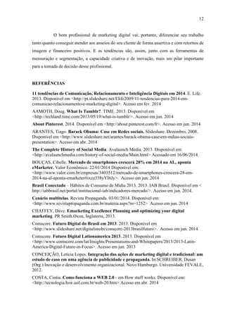 12
O bom profissional de marketing digital vai, portanto, diferenciar seu trabalho
tanto quanto conseguir atender aos anseios do seu cliente de forma assertiva e com retornos de
imagem e financeiro positivos. E as tendências são, assim, junto com as ferramentas de
mensuração e segmentação, a capacidade criativa e de inovação, mais um pilar importante
para a tomada de decisão desse profissional.
REFERÊNCIAS
11 tendências de Comunicação, Relacionamento e Inteligência Digitais em 2014. E. Life.
2013. Disponível em <http://pt.slideshare.net/Elife2009/11-tendencias-para-2014-em-
comunicao-relacionamento-e-marketing-digital>. Acesso em fev. 2014
AAMOTH, Doug. What Is Tumblr?. TIME. 2013. Disponível em
<http://techland.time.com/2013/05/19/what-is-tumblr/>. Acesso em jun. 2014
About Pinterest. 2014. Disponível em <http://about.pinterest.com/fr>. Acesso em jun. 2014
ARANTES, Tiago. Barack Obama: Case em Redes sociais. Slideshare. Dezembro, 2008.
Disponível em <http://www.slideshare.net/arantes/barack-obama-case-em-mdias-sociais-
presentation>. Acesso em abr. 2014
The Complete History of Social Media. Avalaunch Media. 2013. Disponível em:
<http://avalaunchmedia.com/history-of-social-media/Main.html> Acessado em 16/06/2014.
BOUÇAS, Cibelle. Mercado de smartphones crescerá 28% em 2014 na AL, aponta
eMarketer. Valor Econômico. 22/01/2014 Disponível em:
<http://www.valor.com.br/empresas/3403512/mercado-de-smartphones-crescera-28-em-
2014-na-al-aponta-emarketer#ixzz358yYI6Jy>. Acesso em jun. 2014
Brasil Conectado – Hábitos de Consumo de Mídia 2013. 2013. IAB Brasil. Disponível em <
http://iabbrasil.net/portal/institucional-iab/indicadores-mercado/>. Acesso em jun. 2014.
Cenário multitelas. Revista Propaganda. 03/01/2014. Disponível em:
<http://www.revistapropaganda.com.br/materia.aspx?m=1252> Acesso em jun. 2014
CHAFFEY, Dave. Emarketing Excellence Planning and optimizing your digital
marketing. PR Smith.Oxon, Inglaterra, 2013.
Comscore. Futuro Digital do Brasil em 2013. 2013. Disponível em
<http://www.slideshare.net/digitalimobi/conscore-2013brasilfuturo>. Acesso em jun. 2014
Comscore. Futuro Digital Lationamerica 2013. 2013. Disponível em
<http://www.comscore.com/lat/Insights/Presentations-and-Whitepapers/2013/2013-Latin-
America-Digital-Future-in-Focus>. Acesso em jun. 2013
CONCEIÇÃO, Letícia Lopes. Integração das ações de marketing digital e tradicional: um
estudo de caso em uma agência de publicidade e propaganda. In:SCHREIBER, Dusan
(Org.) Inovação e desenvolvimento organizacional. Novo Hamburgo. Universidade FEVALE,
2012.
COSTA, Cintia. Como funciona a WEB 2.0 - em How stuff works. Disponível em:
<http://tecnologia.hsw.uol.com.br/web-20.htm> Acesso em abr. 2014
 