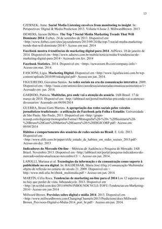 13
CZERNEK, Anne. Social Media Listening envolves from monitoring to insight. In:
Perspectives: Digital & Media Prediction 2013. Volume 6.Issue 2. MillwardBrown. 2013
DEMERS, Jayson DeMers. The Top 7 Social Media Marketing Trends That Will
Dominate 2014. Forbes. 24 de setembro de 2013. Disponível em:
<http://www.forbes.com/sites/jaysondemers/2013/09/24/the-top-7-social-media-marketing-
trends-that-will-dominate-2014/> Acesso em mai. 2014
Facebook mostra 4 tendências de marketing digital para 2014. AdNews. 10 de janeiro de
2014. Disponível em <http://www.adnews.com.br/mobile/noticia/midia/4-tendencias-de-
marketing-digital-para-2014> Acessado em fev. 2014
Facebook Statistics. 2014. Disponível em: <https://newsroom.fb.com/company-info/>
Acesso em mai. 2014.
FASCIONI, Lígia. Marketing Digital. Disponível em <http://www.ligiafascioni.com.br/wp-
content/uploads/2010/09/mktdigital.pdf> Acesso em jun. 2014.
FIGUEIREDO, Giovanna Santos. As redes sociais na era da comunicação interativa. 2009.
Disponível em: <http://issuu.com/amono/docs/asredesociaisnaeradacomunicacaointerativa/1>
Acessado em: jun. 2014.
GARRIDO, Patricia. Multitelas, pra onde vai a atenção do usuário. IAB Brasil. 17 de
março de 2014. Disponível em: http://iabbrasil.net/portal/multitelas-pra-onde-vai-a-atencao-
do-usuarios/ Acessado em 04/04/2014
GUERRA, Bruno Gatti Martins. A apropriação das redes sociais pelos veículos
jornalísticos tradicionais - a utilização do Facebook pela Folha e Estadão. Universidade
de São Paulo. São Paulo, 2011. Disponível em <http://grupo-
ecausp.com/digicorp/monografiasTurma1/Monografia%20-%20v.%20Secretaria%20-
%20Bruno%20Gatti%20Martins%20Guerra%20-%20DIGICORP.pdf> Acesso em:
09/04/2014
Hábitos e comportamento dos usuários de redes sociais no Brasil. E. Life. 2013.
Disponível em
<http://www.elife.com.br/paper/elife_estudo_de_habitos_em_redes_sociais_2013.pdf>
Acesso em dez. 2013
Indicadores do Mercado On-line – Métricas de Audiência e Pesquisa de Mercado. IAB
Brasil. Novembro 2013. Disponível em <http://iabbrasil.net/portal/pesquisa-indicadores-do-
mercado-online-atualizacao-novembro13/ >. Acesso em jun. 2014.
LAPOLLI, Mariana et al. Tecnologias da informação e da comunicação como suporte à
publicidade na era digital. In: BALDESSAR, Maria José (Org.) Comunicação Multimídia:
objeto de reflexão no cenário do século 21. 2009. Disponível em <
http://www.ntdi.ufsc.br/ebook_multimidia.pdf > Acesso em jun. 2014
MARTÍN, Cèlia Roca. Tendencias de marketing on-line para el 2014 Los 12 aspectos que
no hay que perder de vista. Inboundcycle. 2013. Disponível em
<http://pt.scribd.com/doc/201169456/INBOUNDCYCLE-TOFU-Tendencias-en-Marketing-
2014> Acesso em jun 2014
Millward Brown. Previsões sobre digital e mídia 2014. 2013. Disponível em
<http://www.millwardbrown.com/ChangingChannels/2013/Predictions/docs/Millward-
Brown_Previsoes-Digital-e-Midia-2014_port_br.pdf> Acesso em jun. 2014.
 