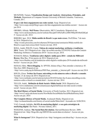 14
MUNZNER, Tamara. Visualization Design and Analysis: Abstractions, Principles, and
Methods. Department of Computer Science University of British Columbia. Vancouver,
Canadá, 2011.
O que é (de fato) engajamento nas redes sociais. Scup. Disponível em
<http://www.scup.com/pt/blog/o-que-e-de-fato-engajamento-nas-midias-sociais> Acesso em
jun 2014
OROBIO, Alfredo. Mcf*Penso. Observatório. MCF Consultoria. Disponível em
<http://www.mcfconsultoria.com.br/website/files/pdf/51b9e5afb1c248b190fac881f6eb2fdf.pd
f> Acesso em abr. 2014
RIBEIRO. Igor. 2014: Mídia mobile do Brasil é a que mais cresce. ProXXIma. 7 de maio
de 2014. Disponível em:
<http://evento.proxxima.com.br/cobertura/2014/proxxima/seminarios/Midia-mobile-do-
Brasil-e-a-que-mais-cresce.html>Acesso em mai. 2014
ROSA, André, POLITI, Cassio. Táticas de content marketing: atributos e tendências
2014. Tracto. 2013 Disponível em <http://pt.scribd.com/doc/223593592/Taticas-de-Content-
Marketing-Atributos-e-Tendencias-2014> Acesso em jun. 2014.
SCHACH, Débora. Tendências sobre digital e mídia para 2014 – estudo da Millward
Brown. Blue Bus. 29 de janeiro de 2014. Disponível em
<http://www.bluebus.com.br/tendencias-sobre-digital-e-midia-para-2014-estudo-da-millward-
brown/> Acesso em jan. 2014
SEIXAS, Fábio. Micro-blogging. In: SPYER, Juliano (Org.). Para entender a internet p. 45.
Não Zero 2009. Disponível em
<http://www.esalq.usp.br/biblioteca/PDF/Para_entender_a_Internet.pdf> Acesso em mai.2014
SOUZA, Elson. Twitter faz 8 anos; microblog revela números sobre o Brasil e o mundo.
Tectudo. 21 de março de 2014. Disponível em
<http://www.techtudo.com.br/noticias/noticia/2014/03/twitter-faz-8-anos-microblog-revela-
numeros-sobre-o-brasil-e-o-mundo.html>. Acesso em mai. 2014
TELLES, André. Definição de Rede Social e Mídia Social. 2010. Disponível em
<http://www.midiatismo.com.br/comunicacao-digital/definicao-de-rede-social-e-midia-
social> Acesso em jun. 2014.
The Brief History of Social Media. University of North Carolina. 2013. Disponível em
<http://www2.uncp.edu/home/acurtis/NewMedia/SocialMedia/SocialMediaHistory.html>
Acesso em jun. 2014
The Complete History of Social Media. Avalaunch Media. Disponível em:
<http://avalaunchmedia.com/history-of-social-media/Main.html> Acessado em 16/06/2014.
VAZ, Conrado Adolpho. Os 8 Ps do marketing digital : o seu guia estratégico de
marketing digital. São Paulo : Novatec Editora, 2011.
WEIGEND, Andreas. The Social Data Revolution. Harvard Business Review. 2009.
Disponível em <http://blogs.hbr.org/2009/05/the-social-data-revolution/> Acesso em jun.
2014.
What Is Instagram? 2014. Disponível em <http://instagram.com/about/faq/> Acesso em jun.
2014
 