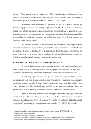 2
internet, 37% da população usa as redes sociais e 71% deles são ativos – índices maiores que
da América Latina e mesmo do mundo. São mais de 80 milhões de internautas, conectados às
redes sociais quase 10 horas por mês (BRASIL CONECTADO, 2013).
Aliando os dados numéricos e a premissa de que “é a opinião coletiva que
determina a popularidade de sites, serviços e programas” (COSTA, 2008, p. 1), o marketing
está revendo a forma de manter o relacionamento com o consumidor, e as redes sociais estão
ganhando um espaço importante nesse novo momento do marketing. Com isso cresce também
a necessidade de atualização constante nas tendências e prospectivas de um ambiente tão
mutante e volátil como a internet.
No contexto dinâmico e de necessidade de atualização, esse artigo pretende
apresentar as tendências e prospectivas para as redes sociais percebidas e identificadas por
especialistas da área, no final de 2013. A apresentação dessas tendências prospectivas tem
como objetivo servir de insumo para a tomada de decisão em planejamentos de marketing
digital, acompanhamento de projetos e balizamento de resultados.
1. MARKETING TRADICIONAL X MARKETING DIGITAL
O advento da internet apresentou ao marketing dito tradicional o desafio do novo
meio. Assim nasceu o marketing digital
4
, que se apoiou nos conceitos do tradicional e
incorporou características e ferramentas próprias para serem aplicadas no meio on-line.
O marketing digital passou a ver o processo como um conjunto sistêmico, onde a
sua atuação envolvia mais do que a empresa, mas fornecedores e parceiros e onde suas ações
passaram a agregar valor não só para o cliente, mas também para a sociedade. Aliado a isso,
cresceu a importância da comunicação com conteúdo focada na segmentação do cliente, que
ganhou novas nuances, como personalidade, estilo de vida hábitos, valores e atitudes.
Assim, o marketing passou da visão da empresa, na década de 60, para a visão do
cliente, com os 4 P’s
5
, os 4 E’s
6
, os novos 4 E’s
7
, os 7 P’s
8
e finalmente, o composto de
marketing digital com seus 8 P’s: (a) pesquisa; (b) projeto; (c) produção; (d) publicação; (e)
promoção; (f) propagação; (g) personalização e (h) precisão. (CHAFFEY, 2013, p. 52)
4
Uma maneira de fazer marketing usando recursos digitais, como a internet (FASCIONI, 2011)
5
Produto, preço, ponto e promoção.
6
Entusiamar, emocionar, enriquecer, enlouquecer.
7
Experience, everyplace, exchange, evagenlism (experiência, em todos lugares, trocas, evangelismo).
8
Produto, preço, ponto e promoção, evidências físicas (physical evidences), processos e pessoas.
 