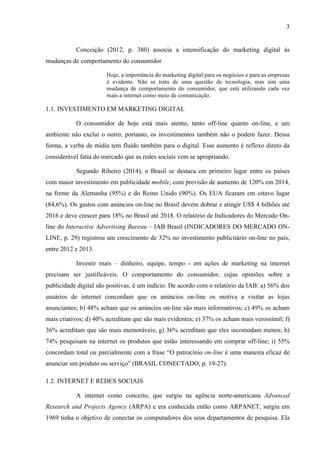 3
Conceição (2012, p. 380) associa a intensificação do marketing digital às
mudanças de comportamento do consumidor
Hoje, a importância do marketing digital para os negócios e para as empresas
é evidente. Não se trata de uma questão de tecnologia, mas sim uma
mudança de comportamento do consumidor, que está utilizando cada vez
mais a internet como meio de comunicação.
1.1. INVESTIMENTO EM MARKETING DIGITAL
O consumidor de hoje está mais atento, tanto off-line quanto on-line, e um
ambiente não exclui o outro; portanto, os investimentos também não o podem fazer. Dessa
forma, a verba de mídia tem fluído também para o digital. Esse aumento é reflexo direto da
considerável fatia do mercado que as redes sociais vem se apropriando.
Segundo Ribeiro (2014), o Brasil se destaca em primeiro lugar entre os países
com maior investimento em publicidade mobile, com previsão de aumento de 120% em 2014,
na frente da Alemanha (95%) e do Reino Unido (90%). Os EUA ficaram em oitavo lugar
(84,6%). Os gastos com anúncios on-line no Brasil devem dobrar e atingir US$ 4 bilhões até
2016 e deve crescer para 18% no Brasil até 2018. O relatório de Indicadores do Mercado On-
line do Interactive Advertising Bureau – IAB Brasil (INDICADORES DO MERCADO ON-
LINE, p. 29) registrou um crescimento de 32% no investimento publicitário on-line no país,
entre 2012 e 2013.
Investir mais – dinheiro, equipe, tempo - em ações de marketing na internet
precisam ser justificáveis. O comportamento do consumidor, cujas opiniões sobre a
publicidade digital são positivas, é um indício. De acordo com o relatório da IAB: a) 56% dos
usuários de internet concordam que os anúncios on-line os motiva a visitar as lojas
anunciantes; b) 48% acham que os anúncios on-line são mais informativos; c) 49% os acham
mais criativos; d) 40% acreditam que são mais evidentes; e) 37% os acham mais verossímil; f)
36% acreditam que são mais memoráveis; g) 36% acreditam que eles incomodam menos; h)
74% pesquisam na internet os produtos que estão interessando em comprar off-line; i) 55%
concordam total ou parcialmente com a frase “O patrocínio on-line é uma maneira eficaz de
anunciar um produto ou serviço” (BRASIL CONECTADO, p. 19-27).
1.2. INTERNET E REDES SOCIAIS
A internet como conceito, que surgiu na agência norte-americana Advanced
Research and Projects Agency (ARPA) e era conhecida então como ARPANET, surgiu em
1969 tinha o objetivo de conectar os computadores dos seus departamentos de pesquisa. Ela
 