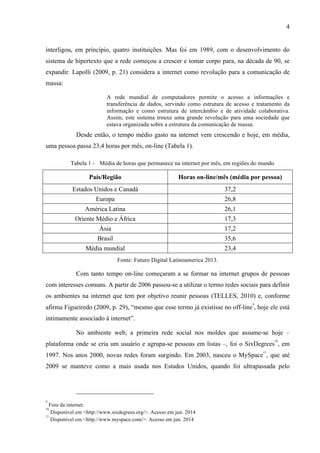 4
interligou, em princípio, quatro instituições. Mas foi em 1989, com o desenvolvimento do
sistema de hipertexto que a rede começou a crescer e tomar corpo para, na década de 90, se
expandir. Lapolli (2009, p. 21) considera a internet como revolução para a comunicação de
massa:
A rede mundial de computadores permite o acesso a informações e
transferência de dados, servindo como estrutura de acesso e tratamento da
informação e como estrutura de intercâmbio e de atividade colaborativa.
Assim, este sistema trouxe uma grande revolução para uma sociedade que
estava organizada sobre a estrutura da comunicação de massa.
Desde então, o tempo médio gasto na internet vem crescendo e hoje, em média,
uma pessoa passa 23,4 horas por mês, on-line (Tabela 1).
Tabela 1 - Média de horas que permanece na internet por mês, em regiões do mundo
País/Região Horas on-line/mês (média por pessoa)
Estados Unidos e Canadá 37,2
Europa 26,8
América Latina 26,1
Oriente Médio e África 17,3
Ásia 17,2
Brasil 35,6
Média mundial 23,4
Fonte: Futuro Digital Latinoamerica 2013.
Com tanto tempo on-line começaram a se formar na internet grupos de pessoas
com interesses comuns. A partir de 2006 passou-se a utilizar o termo redes sociais para definir
os ambientes na internet que tem por objetivo reunir pessoas (TELLES, 2010) e, conforme
afirma Figueiredo (2009, p. 29), “mesmo que esse termo já existisse no off-line
9
, hoje ele está
intimamente associado à internet”.
No ambiente web, a primeira rede social nos moldes que assume-se hoje –
plataforma onde se cria um usuário e agrupa-se pessoas em listas –, foi o SixDegrees
10
, em
1997. Nos anos 2000, novas redes foram surgindo. Em 2003, nasceu o MySpace
11
, que até
2009 se manteve como a mais usada nos Estados Unidos, quando foi ultrapassada pelo
9
Fora da internet.
10
Disponível em <http://www.sixdegrees.org/>. Acesso em jun. 2014
11
Disponível em <http://www.myspace.com/>. Acesso em jun. 2014
 
