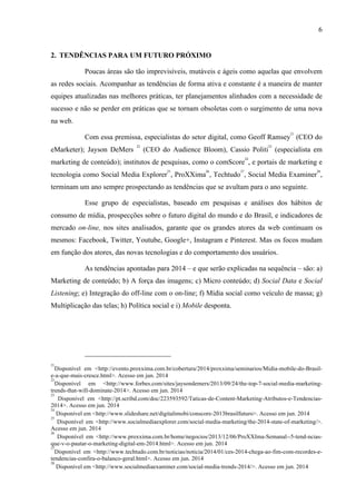 6
2. TENDÊNCIAS PARA UM FUTURO PRÓXIMO
Poucas áreas são tão imprevisíveis, mutáveis e ágeis como aquelas que envolvem
as redes sociais. Acompanhar as tendências de forma ativa e constante é a maneira de manter
equipes atualizadas nas melhores práticas, ter planejamentos alinhados com a necessidade de
sucesso e não se perder em práticas que se tornam obsoletas com o surgimento de uma nova
na web.
Com essa premissa, especialistas do setor digital, como Geoff Ramsey
21
(CEO do
eMarketer); Jayson DeMers
22
(CEO do Audience Bloom), Cassio Politi
23
(especialista em
marketing de conteúdo); institutos de pesquisas, como o comScore
24
, e portais de marketing e
tecnologia como Social Media Explorer
25
, ProXXima
26
, Techtudo
27
, Social Media Examiner
28
,
terminam um ano sempre prospectando as tendências que se avultam para o ano seguinte.
Esse grupo de especialistas, baseado em pesquisas e análises dos hábitos de
consumo de mídia, prospecções sobre o futuro digital do mundo e do Brasil, e indicadores de
mercado on-line, nos sites analisados, garante que os grandes atores da web continuam os
mesmos: Facebook, Twitter, Youtube, Google+, Instagram e Pinterest. Mas os focos mudam
em função dos atores, das novas tecnologias e do comportamento dos usuários.
As tendências apontadas para 2014 – e que serão explicadas na sequência – são: a)
Marketing de conteúdo; b) A força das imagens; c) Micro conteúdo; d) Social Data e Social
Listening; e) Integração do off-line com o on-line; f) Mídia social como veículo de massa; g)
Multiplicação das telas; h) Política social e i) Mobile desponta.
21
Disponível em <http://evento.proxxima.com.br/cobertura/2014/proxxima/seminarios/Midia-mobile-do-Brasil-
e-a-que-mais-cresce.html>. Acesso em jun. 2014
22
Disponível em <http://www.forbes.com/sites/jaysondemers/2013/09/24/the-top-7-social-media-marketing-
trends-that-will-dominate-2014>. Acesso em jun. 2014
23
Disponível em <http://pt.scribd.com/doc/223593592/Taticas-de-Content-Marketing-Atributos-e-Tendencias-
2014>. Acesso em jun. 2014
24
Disponível em <http://www.slideshare.net/digitalimobi/conscore-2013brasilfuturo>. Acesso em jun. 2014
25
Disponível em <http://www.socialmediaexplorer.com/social-media-marketing/the-2014-state-of-marketing/>.
Acesso em jun. 2014
26
Disponível em <http://www.proxxima.com.br/home/negocios/2013/12/06/ProXXIma-Semanal--5-tend-ncias-
que-v-o-pautar-o-marketing-digital-em-2014.html>. Acesso em jun. 2014
27
Disponível em <http://www.techtudo.com.br/noticias/noticia/2014/01/ces-2014-chega-ao-fim-com-recordes-e-
tendencias-confira-o-balanco-geral.html>. Acesso em jun. 2014
28
Disponível em <http://www.socialmediaexaminer.com/social-media-trends-2014/>. Acesso em jun. 2014
 