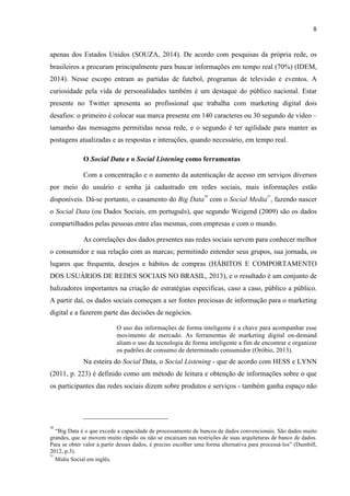 8
apenas dos Estados Unidos (SOUZA, 2014). De acordo com pesquisas da própria rede, os
brasileiros a procuram principalmente para buscar informações em tempo real (70%) (IDEM,
2014). Nesse escopo entram as partidas de futebol, programas de televisão e eventos. A
curiosidade pela vida de personalidades também é um destaque do público nacional. Estar
presente no Twitter apresenta ao profissional que trabalha com marketing digital dois
desafios: o primeiro é colocar sua marca presente em 140 caracteres ou 30 segundo de vídeo –
tamanho das mensagens permitidas nessa rede, e o segundo é ter agilidade para manter as
postagens atualizadas e as respostas e interações, quando necessário, em tempo real.
O Social Data e o Social Listening como ferramentas
Com a concentração e o aumento da autenticação de acesso em serviços diversos
por meio do usuário e senha já cadastrado em redes sociais, mais informações estão
disponíveis. Dá-se portanto, o casamento do Big Data
30
com o Social Media
31
, fazendo nascer
o Social Data (ou Dados Sociais, em português), que segundo Weigend (2009) são os dados
compartilhados pelas pessoas entre elas mesmas, com empresas e com o mundo.
As correlações dos dados presentes nas redes sociais servem para conhecer melhor
o consumidor e sua relação com as marcas; permitindo entender seus grupos, sua jornada, os
lugares que frequenta, desejos e hábitos de compras (HÁBITOS E COMPORTAMENTO
DOS USUÁRIOS DE REDES SOCIAIS NO BRASIL, 2013), e o resultado é um conjunto de
balizadores importantes na criação de estratégias específicas, caso a caso, público a público.
A partir daí, os dados sociais começam a ser fontes preciosas de informação para o marketing
digital e a fazerem parte das decisões de negócios.
O uso das informações de forma inteligente é a chave para acompanhar esse
movimento de mercado. As ferramentas de marketing digital on-demand
aliam o uso da tecnologia de forma inteligente a fim de encontrar e organizar
os padrões de consumo de determinado consumidor (Oróbio, 2013).
Na esteira do Social Data, o Social Listening - que de acordo com HESS e LYNN
(2011, p. 223) é definido como um método de leitura e obtenção de informações sobre o que
os participantes das redes sociais dizem sobre produtos e serviços - também ganha espaço não
30
“Big Data é o que excede a capacidade de processamento de bancos de dados convencionais. São dados muito
grandes, que se movem muito rápido ou não se encaixam nas restrições de suas arquiteturas de banco de dados.
Para se obter valor a partir desses dados, é preciso escolher uma forma alternativa para processá-los” (Dumbill,
2012, p.3).
31
Mídia Social em inglês.
 
