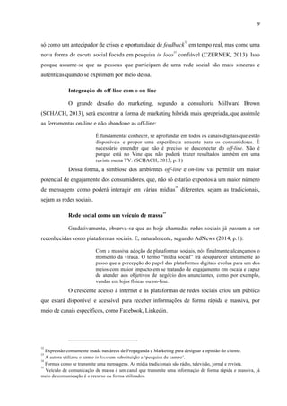 9
só como um antecipador de crises e oportunidade de feedback
32
em tempo real, mas como uma
nova forma de escuta social focada em pesquisa in loco
33
confiável (CZERNEK, 2013). Isso
porque assume-se que as pessoas que participam de uma rede social são mais sinceras e
autênticas quando se exprimem por meio dessa.
Integração do off-line com o on-line
O grande desafio do marketing, segundo a consultoria Millward Brown
(SCHACH, 2013), será encontrar a forma de marketing híbrida mais apropriada, que assimile
as ferramentas on-line e não abandone as off-line:
É fundamental conhecer, se aprofundar em todos os canais digitais que estão
disponíveis e propor uma experiência atraente para os consumidores. É
necessário entender que não é preciso se desconectar do off-line. Não é
porque está no Vine que não poderá trazer resultados também em uma
revista ou na TV. (SCHACH, 2013, p. 1)
Dessa forma, a simbiose dos ambientes off-line e on-line vai permitir um maior
potencial de engajamento dos consumidores, que, não só estarão expostos a um maior número
de mensagens como poderá interagir em várias mídias
34
diferentes, sejam as tradicionais,
sejam as redes sociais.
Rede social como um veículo de massa
35
Gradativamente, observa-se que as hoje chamadas redes sociais já passam a ser
reconhecidas como plataformas sociais. E, naturalmente, segundo AdNews (2014, p.1):
Com a massiva adoção de plataformas sociais, nós finalmente alcançamos o
momento da virada. O termo “mídia social” irá desaparecer lentamente ao
passo que a percepção do papel das plataformas digitais evolua para um dos
meios com maior impacto em se tratando de engajamento em escala e capaz
de atender aos objetivos de negócio dos anunciantes, como por exemplo,
vendas em lojas físicas ou on-line.
O crescente acesso à internet e às plataformas de redes sociais criou um público
que estará disponível e acessível para receber informações de forma rápida e massiva, por
meio de canais específicos, como Facebook, Linkedin.
32
Expressão comumente usada nas áreas de Propaganda e Marketing para designar a opinião do cliente.
33
A autora utilizou o termo in loco em substituição a ‘pesquisa de campo’.
34
Formas como se transmite uma mensagens. As mídia tradicionais são rádio, televisão, jornal e revista.
35
Veículo de comunicação de massa é um canal que transmite uma informação de forma rápida e massiva, já
meio de comunicação é o recurso ou forma utilizados.
 