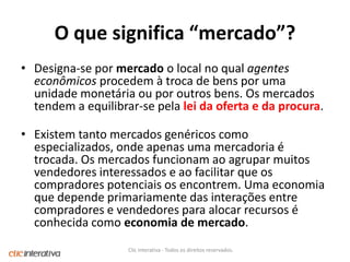 O quesignifica “mercado”?Designa-se por mercado o local no qual agentes econômicos procedem à troca de bens por uma unidade monetária ou por outros bens. Os mercados tendem a equilibrar-se pela lei da oferta e da procura.Existem tanto mercados genéricos como especializados, onde apenas uma mercadoria é trocada. Os mercados funcionam ao agrupar muitos vendedores interessados e ao facilitar que os compradores potenciais os encontrem. Uma economia que depende primariamente das interações entre compradores e vendedores para alocar recursos é conhecida como economia de mercado.Clic Interativa - Todos os direitos reservados.
