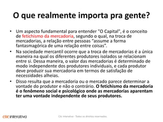 O querealmenteimportapragente?Um aspecto fundamental para entender "O Capital", é o conceito de fetichismo da mercadoria, segundo o qual, na troca de mercadorias, a relação entre pessoas “assume a forma fantasmagórica de uma relação entre coisas”. Na sociedade mercantil ocorre que a troca de mercadorias é a única maneira na qual os diferentes produtores isolados se relacionam entre si. Dessa maneira, o valor das mercadorias é determinado de modo independente dos produtores individuais, e cada produtor deve produzir sua mercadoria em termos de satisfação de necessidades alheias. Disso resulta que a mercadoria ou o mercado parece determinar a vontade do produtor e não o contrário. O fetichismo da mercadoria é o fenômeno social e psicológico onde as mercadorias aparentam ter uma vontade independente de seus produtores.Clic Interativa - Todos os direitos reservados.