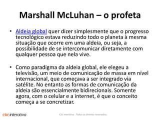 Marshall McLuhan – o profetaAldeia global quer dizer simplesmente que o progresso tecnológico estava reduzindo todo o planeta à mesma situação que ocorre em uma aldeia, ou seja, a possibilidade de se intercomunicar diretamente com qualquer pessoa que nela vive.Como paradigma da aldeia global, ele elegeu a televisão, um meio de comunicação de massa em nível internacional, que começava a ser integrado via satélite. No entanto as formas de comunicação da aldeia são essencialmente bidirecionais. Somente agora, com o celular e a internet, é que o conceito começa a se concretizar.Clic Interativa - Todos os direitos reservados.