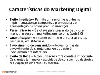 Características do Marketing DigitalEfeito Imediato – Permite uma enorme rapidez na implementação das campanhas promocionais e apresentação de novos produtos/serviços.Personalização – É a chave para passar do tradicional marketing para um marketing one-to-one. (web 2.0)Quantificação – A internet permite mensurar as visitas, pesquisas, etc. (Metricas)Envolvimento do consumidor – Novas formas de envolvimento do cliente uma vez que este é inevitavelmente interativo.Efeito de Rede – A comunicação entre cliente é importante. Os clientes tem maior capacidade de construir ou destruir a reputação de empresas ou marcas.Clic Interativa - Todos os direitos reservados.