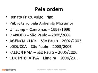 PelaordemRenatoFrigo, vulgoFrigoPublicitariopelaAnhembiMorumbiUnicamp– Campinas – 1996/1999DM9DDB – São Paulo – 2000/2002AGÊNCIA CLICK – São Paulo – 2002/2003LODUCCA – São Paulo – 2003/2005FALLON PMA – São Paulo – 2005/2006CLIC INTERATIVA – Limeira – 2006/20.....Clic Interativa - Todos os direitos reservados.