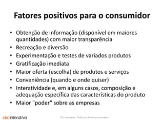 Fatorespositivospara o consumidorObtenção de informação (disponível em maiores quantidades) com maior transparênciaRecreação e diversãoExperimentação e testes de variados produtosGratificação imediataMaior oferta (escolha) de produtos e serviçosConveniência (quando e onde quiser)Interatividade e, em alguns casos, composição e adequação específica das características do produtoMaior "poder" sobre as empresasClic Interativa - Todos os direitos reservados.